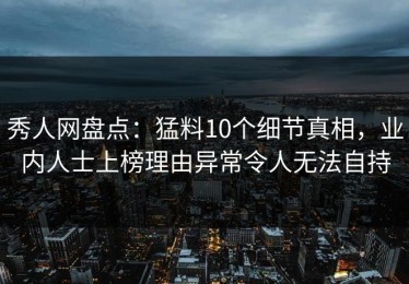 秀人网盘点：猛料10个细节真相，业内人士上榜理由异常令人无法自持