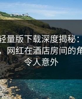 汤头条轻量版下载深度揭秘：爆料风波背后，网红在酒店房间的角色异常令人意外