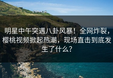 明星中午突遇八卦风暴！全网炸裂，樱桃视频掀起热潮，现场直击到底发生了什么？