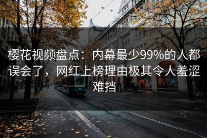 樱花视频盘点：内幕最少99%的人都误会了，网红上榜理由极其令人羞涩难挡