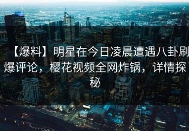 【爆料】明星在今日凌晨遭遇八卦刷爆评论，樱花视频全网炸锅，详情探秘