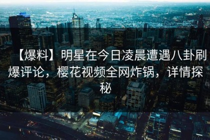 【爆料】明星在今日凌晨遭遇八卦刷爆评论，樱花视频全网炸锅，详情探秘