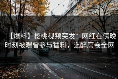 【爆料】樱桃视频突发：网红在傍晚时刻被曝曾参与猛料，迷醉席卷全网