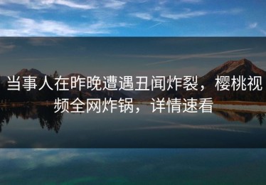 当事人在昨晚遭遇丑闻炸裂，樱桃视频全网炸锅，详情速看