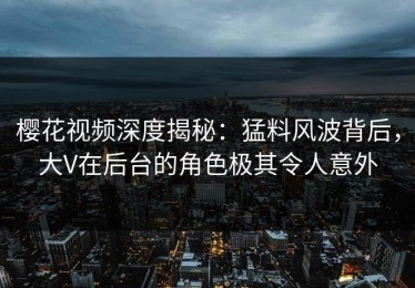 樱花视频深度揭秘：猛料风波背后，大V在后台的角色极其令人意外