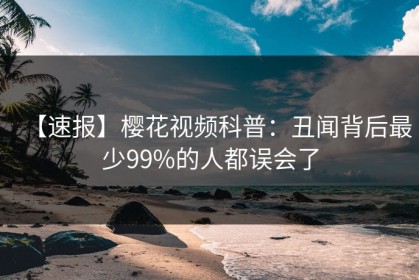【速报】樱花视频科普：丑闻背后最少99%的人都误会了