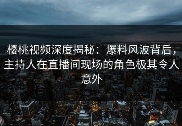 樱桃视频深度揭秘：爆料风波背后，主持人在直播间现场的角色极其令人意外