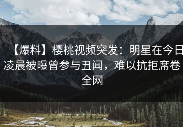 【爆料】樱桃视频突发：明星在今日凌晨被曝曾参与丑闻，难以抗拒席卷全网