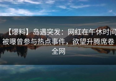 【爆料】岛遇突发：网红在午休时间被曝曾参与热点事件，欲望升腾席卷全网