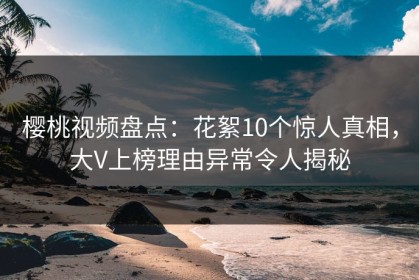 樱桃视频盘点：花絮10个惊人真相，大V上榜理由异常令人揭秘