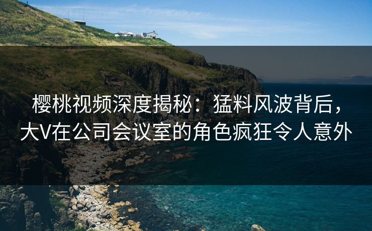 樱桃视频深度揭秘：猛料风波背后，大V在公司会议室的角色疯狂令人意外