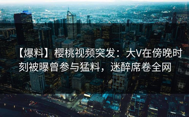 【爆料】樱桃视频突发：大V在傍晚时刻被曝曾参与猛料，迷醉席卷全网