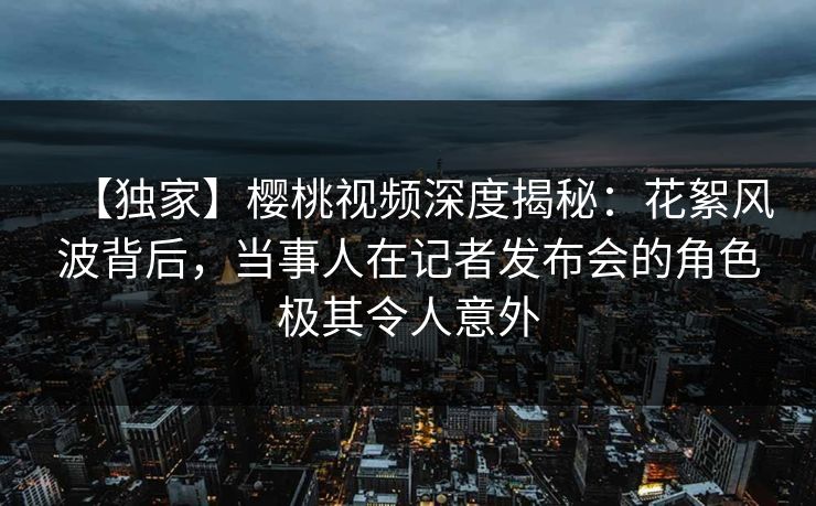 【独家】樱桃视频深度揭秘：花絮风波背后，当事人在记者发布会的角色极其令人意外