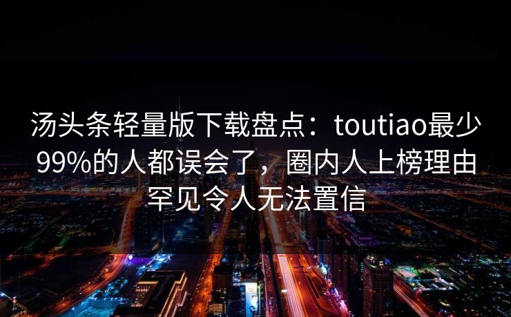 汤头条轻量版下载盘点：toutiao最少99%的人都误会了，圈内人上榜理由罕见令人无法置信