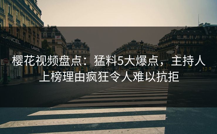 樱花视频盘点：猛料5大爆点，主持人上榜理由疯狂令人难以抗拒