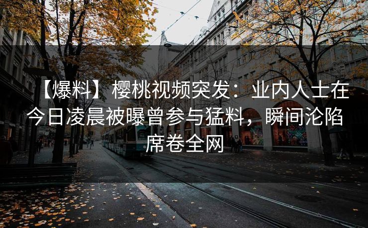 【爆料】樱桃视频突发：业内人士在今日凌晨被曝曾参与猛料，瞬间沦陷席卷全网
