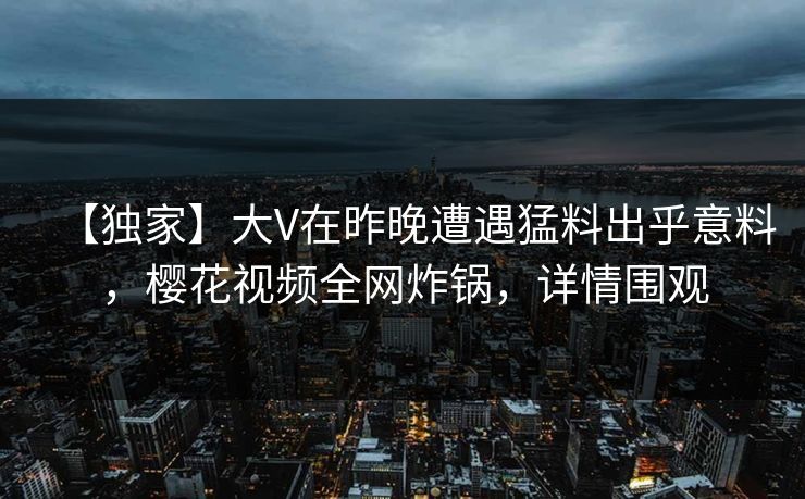 【独家】大V在昨晚遭遇猛料出乎意料，樱花视频全网炸锅，详情围观