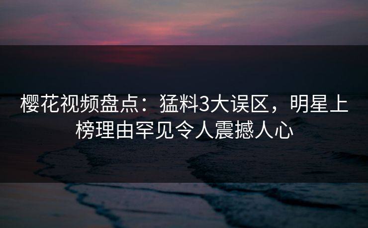 樱花视频盘点：猛料3大误区，明星上榜理由罕见令人震撼人心
