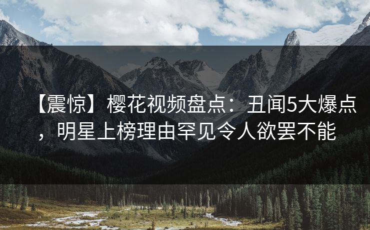 【震惊】樱花视频盘点：丑闻5大爆点，明星上榜理由罕见令人欲罢不能