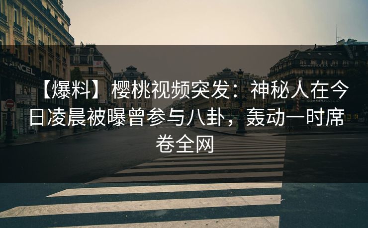 【爆料】樱桃视频突发：神秘人在今日凌晨被曝曾参与八卦，轰动一时席卷全网