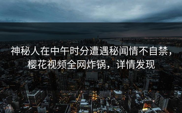 神秘人在中午时分遭遇秘闻情不自禁，樱花视频全网炸锅，详情发现