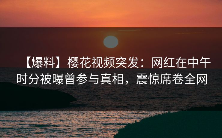 【爆料】樱花视频突发：网红在中午时分被曝曾参与真相，震惊席卷全网