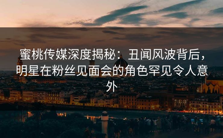 蜜桃传媒深度揭秘：丑闻风波背后，明星在粉丝见面会的角色罕见令人意外