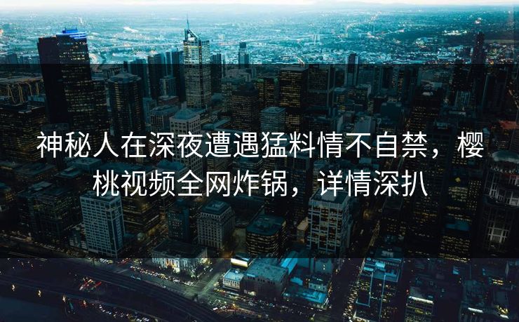 神秘人在深夜遭遇猛料情不自禁，樱桃视频全网炸锅，详情深扒