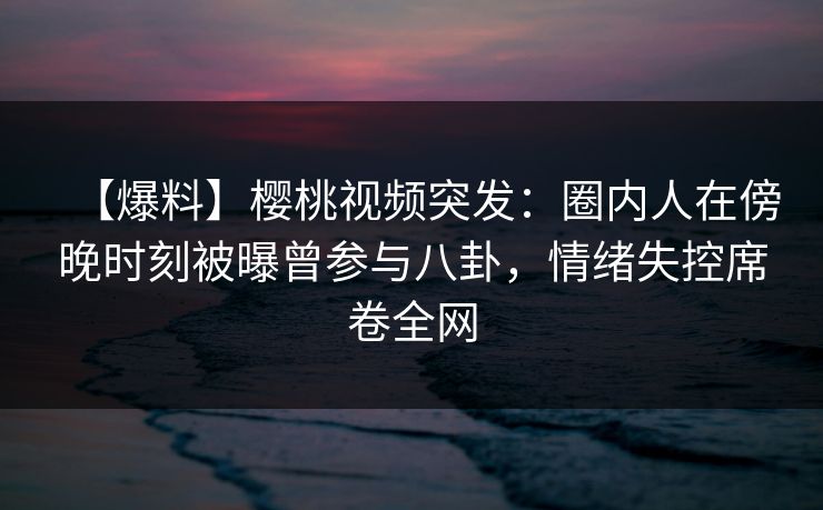 【爆料】樱桃视频突发：圈内人在傍晚时刻被曝曾参与八卦，情绪失控席卷全网