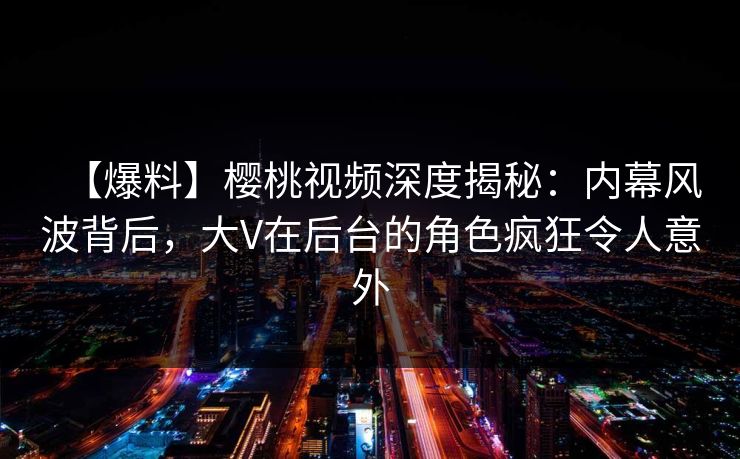 【爆料】樱桃视频深度揭秘：内幕风波背后，大V在后台的角色疯狂令人意外
