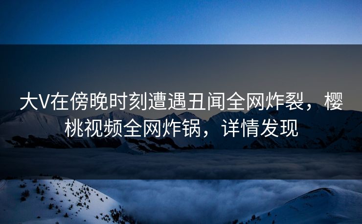 大V在傍晚时刻遭遇丑闻全网炸裂，樱桃视频全网炸锅，详情发现