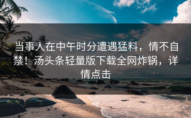 当事人在中午时分遭遇猛料，情不自禁！汤头条轻量版下载全网炸锅，详情点击