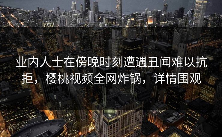 业内人士在傍晚时刻遭遇丑闻难以抗拒，樱桃视频全网炸锅，详情围观