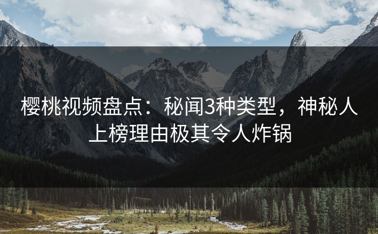 樱桃视频盘点：秘闻3种类型，神秘人上榜理由极其令人炸锅