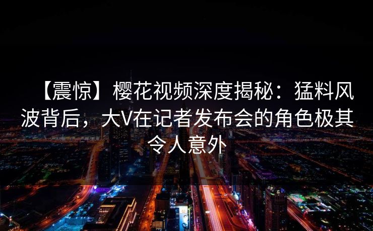 【震惊】樱花视频深度揭秘：猛料风波背后，大V在记者发布会的角色极其令人意外