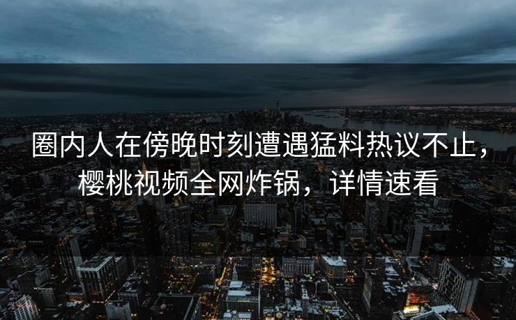 圈内人在傍晚时刻遭遇猛料热议不止，樱桃视频全网炸锅，详情速看