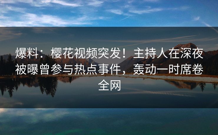 爆料：樱花视频突发！主持人在深夜被曝曾参与热点事件，轰动一时席卷全网