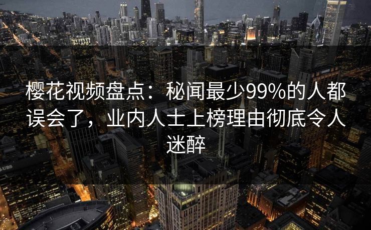 樱花视频盘点：秘闻最少99%的人都误会了，业内人士上榜理由彻底令人迷醉