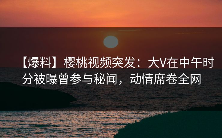 【爆料】樱桃视频突发：大V在中午时分被曝曾参与秘闻，动情席卷全网