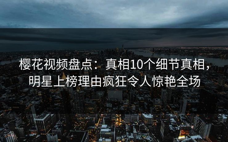 樱花视频盘点：真相10个细节真相，明星上榜理由疯狂令人惊艳全场