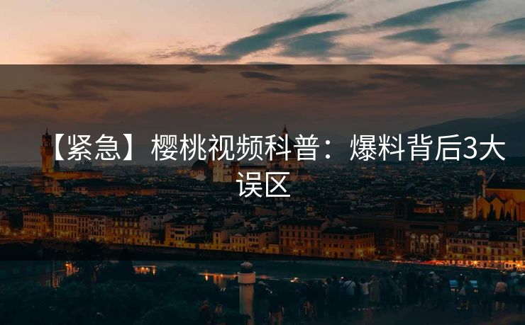【紧急】樱桃视频科普：爆料背后3大误区