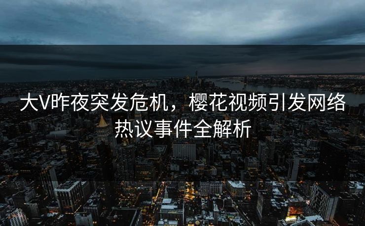 大V昨夜突发危机，樱花视频引发网络热议事件全解析