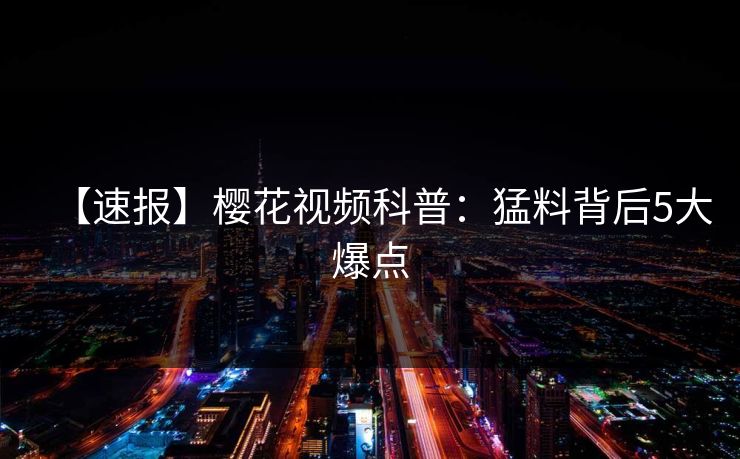 【速报】樱花视频科普：猛料背后5大爆点