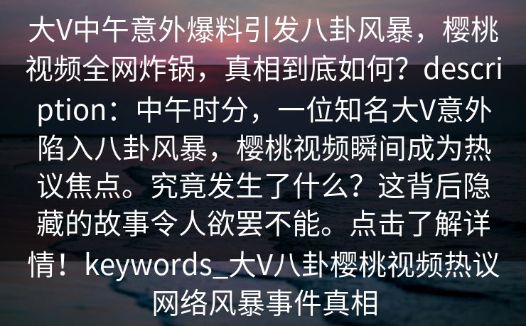 大V中午意外爆料引发八卦风暴，樱桃视频全网炸锅，真相到底如何？description：中午时分，一位知名大V意外陷入八卦风暴，樱桃视频瞬间成为热议焦点。究竟发生了什么？这背后隐藏的故事令人欲罢不能。点击了解详情！keywords_大V八卦樱桃视频热议网络风暴事件真相