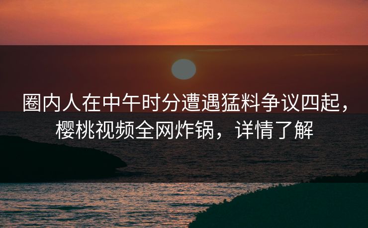 圈内人在中午时分遭遇猛料争议四起，樱桃视频全网炸锅，详情了解