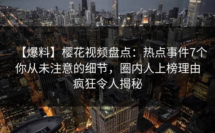 【爆料】樱花视频盘点：热点事件7个你从未注意的细节，圈内人上榜理由疯狂令人揭秘