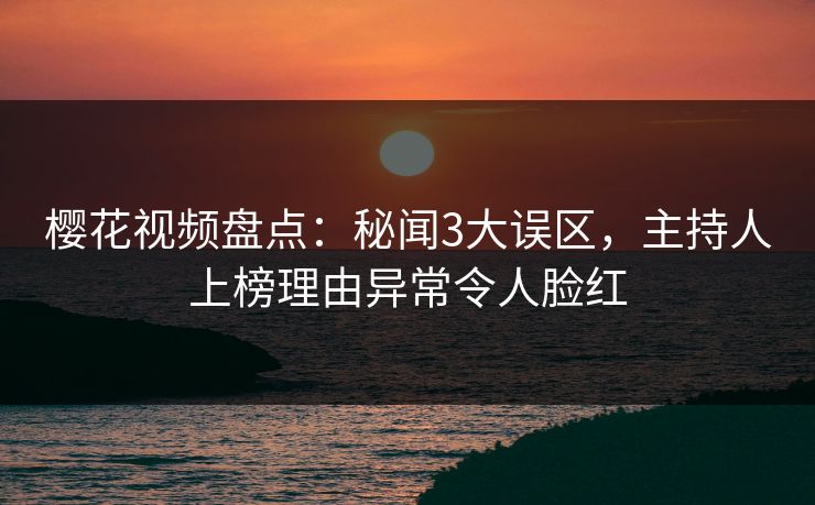 樱花视频盘点：秘闻3大误区，主持人上榜理由异常令人脸红