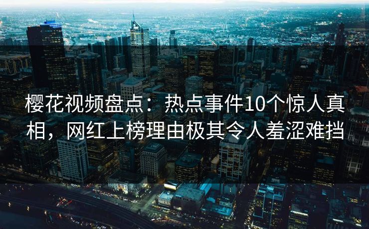 樱花视频盘点：热点事件10个惊人真相，网红上榜理由极其令人羞涩难挡