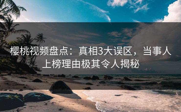 樱桃视频盘点：真相3大误区，当事人上榜理由极其令人揭秘