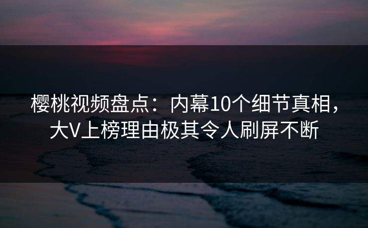 樱桃视频盘点：内幕10个细节真相，大V上榜理由极其令人刷屏不断